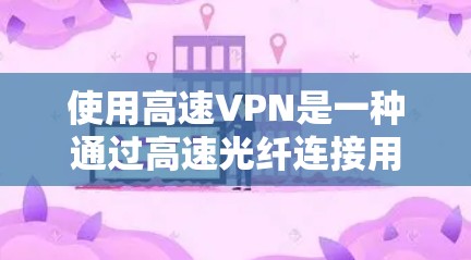 使用高速VPN是一种通过高速光纤连接用户和服务器的技术，旨在提供快速的网络连接和数据传输。以下是对高速VPN的详细分析，帮助您更好地理解和使用该技术