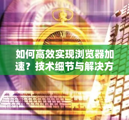 如何高效实现浏览器加速？技术细节与解决方案解析