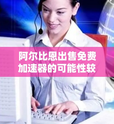 阿尔比恩出售免费加速器的可能性较低，但他们的产品和市场策略可能仍有待探索。以下是对该问题的逐步分析