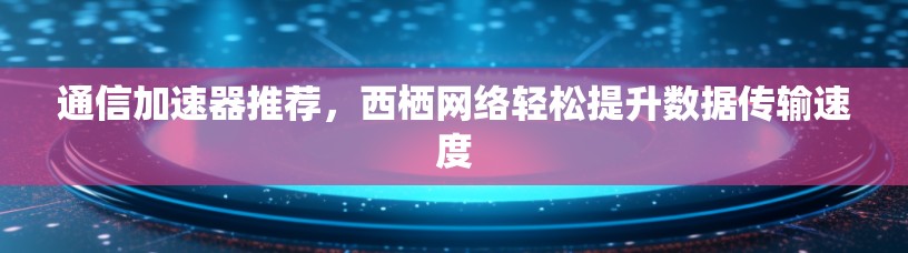 通信加速器推荐，西栖网络轻松提升数据传输速度