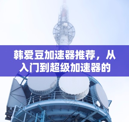 韩爱豆加速器推荐，从入门到超级加速器的实用指南