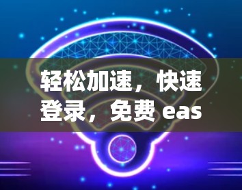 轻松加速，快速登录，免费 easy login 网络加速器推荐