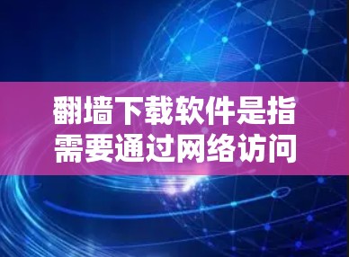 翻墙下载软件是指需要通过网络访问、下载或使用某些软件的软件，通常是因为这些软件需要访问外部的网络资源或下载来源，而这些来源可能需要通过翻墙来访问。以下是一些常见的需要翻墙下载的软件，以及可能的原因