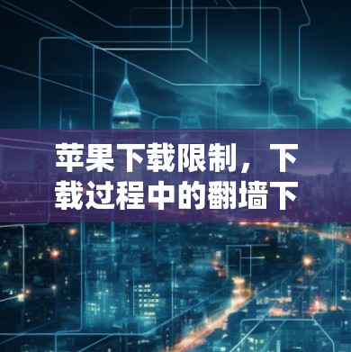 苹果下载限制，下载过程中的翻墙下背后的挑战与机遇