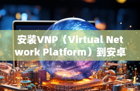 安装VNP（Virtual Network Platform）到安卓设备是一个系统化的过程，需要按照以下步骤进行