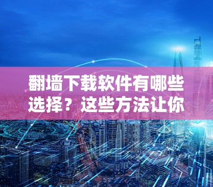 翻墙下载软件有哪些选择？这些方法让你轻松避开网络困境