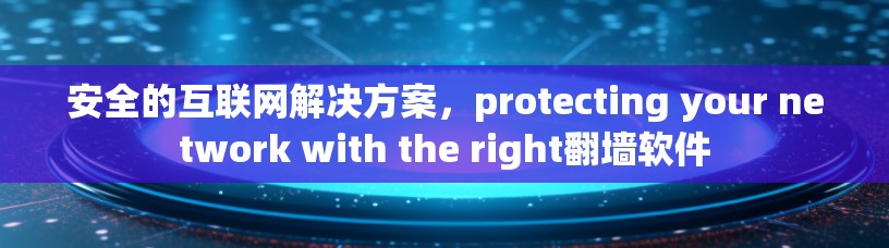 安全的互联网解决方案，protecting your network with the right翻墙软件