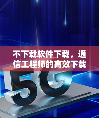 不下载软件下载，通信工程师的高效下载策略