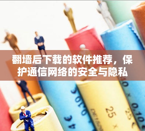 翻墙后下载的软件推荐，保护通信网络的安全与隐私