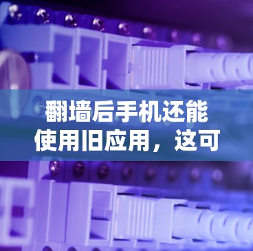 翻墙后手机还能使用旧应用，这可能与手机备份功能有关。以下是详细解释