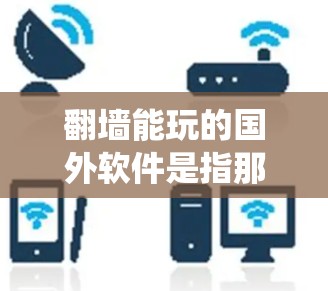 翻墙能玩的国外软件是指那些可以通过网络镜像访问的国外软件，这些软件通常被用于访问无法在本地安装的网站或应用程序。以下是一些常见的国外软件推荐，涵盖了不同的操作系统和使用场景