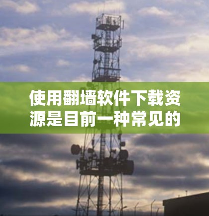 使用翻墙软件下载资源是目前一种常见的解决方案，尤其是对于需要访问网络资源的学生。以下是对这一问题的分步骤解答