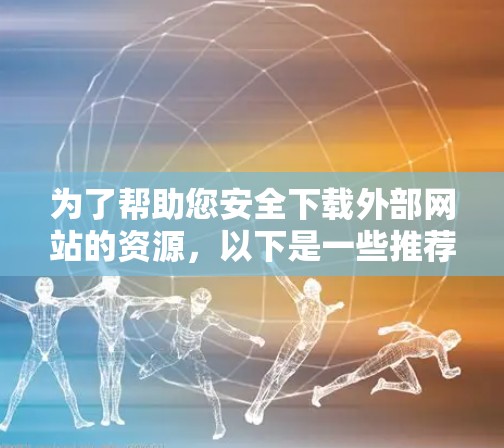 为了帮助您安全下载外部网站的资源，以下是一些推荐的翻墙软件，并提供详细的使用建议