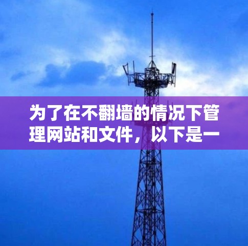 为了在不翻墙的情况下管理网站和文件，以下是一些推荐的工具和软件，帮助您更好地应对需求