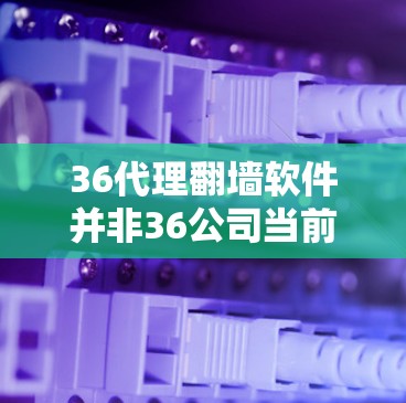 36代理翻墙软件并非36公司当前提供的产品，而是36公司近年来转型为更大的网络设备供应商后可能的误传。以下是对该问题的分步解释和答案