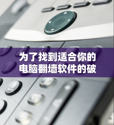 为了找到适合你的电脑翻墙软件的破解版，可以按照以下步骤进行