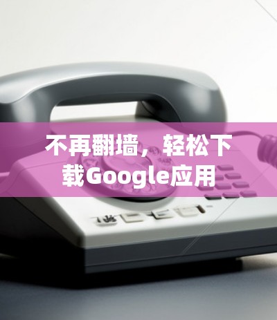 不再翻墙，轻松下载Google应用