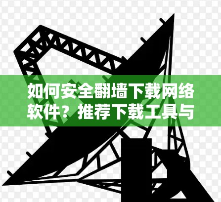 如何安全翻墙下载网络软件？推荐下载工具与注意事项