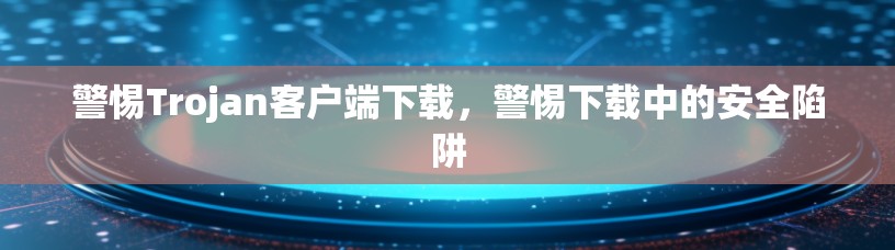 警惕Trojan客户端下载，警惕下载中的安全陷阱
