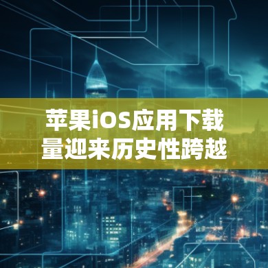 苹果iOS应用下载量迎来历史性跨越，技术突破、用户增长与市场机遇
