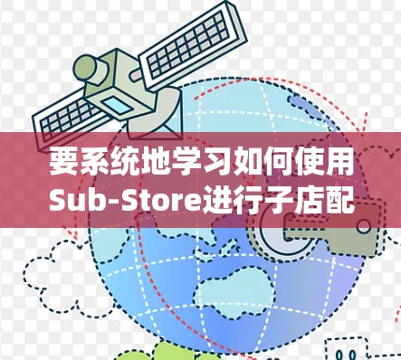 要系统地学习如何使用Sub-Store进行子店配置，可以按照以下步骤进行