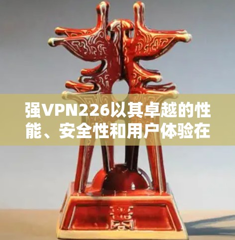 强VPN226以其卓越的性能、安全性和用户体验在226年成为全球领先的VPN服务。以下是对其226年的使用体验的分析