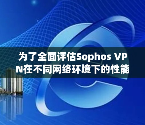 为了全面评估Sophos VPN在不同网络环境下的性能，以下是详细的步骤和分析