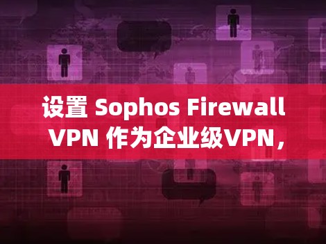 设置 Sophos Firewall VPN 作为企业级VPN，可以有效地保障企业内部网络的安全和数据传输。以下是详细的步骤指南，帮助您顺利完成设置