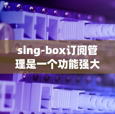 sing-box订阅管理是一个功能强大的工具，帮助用户管理多种订阅类型，包括自动订阅、手动订阅和定期重置。以下是详细的步骤指南