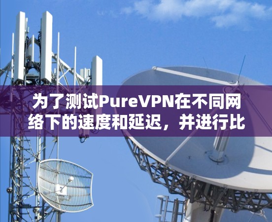为了测试PureVPN在不同网络下的速度和延迟，并进行比较，以下是详细的步骤和分析