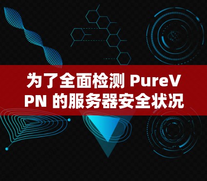 为了全面检测 PureVPN 的服务器安全状况，可以按照以下步骤进行