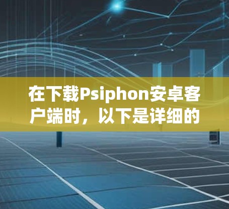 在下载Psiphon安卓客户端时，以下是详细的步骤和注意事项