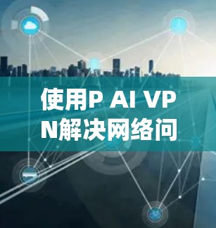 使用P AI VPN解决网络问题是一个系统且全面的过程，建议按照以下步骤进行