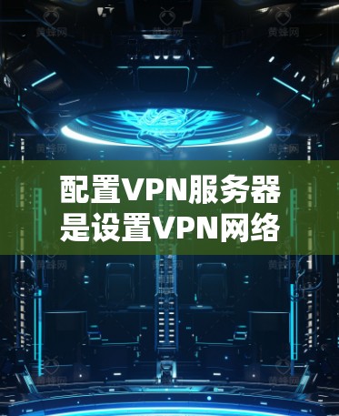 配置VPN服务器是设置VPN网络的关键步骤，以下是详细指南