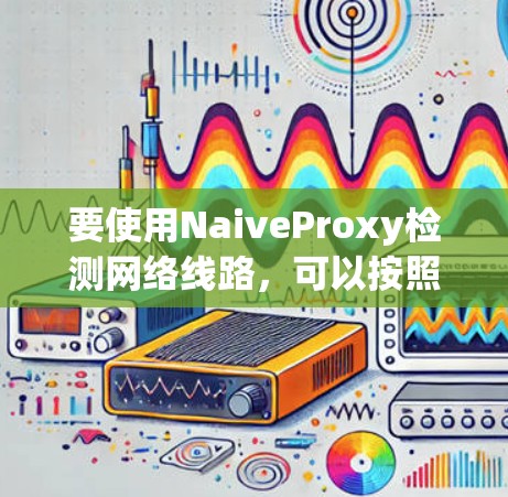 要使用NaiveProxy检测网络线路，可以按照以下步骤进行