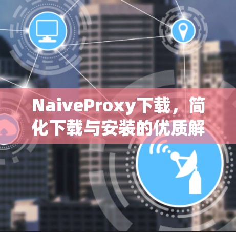 NaiveProxy下载，简化下载与安装的优质解决方案