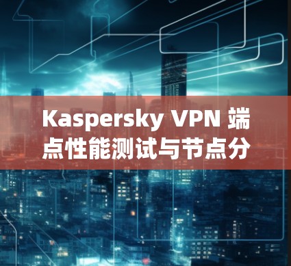 Kaspersky VPN 端点性能测试与节点分析