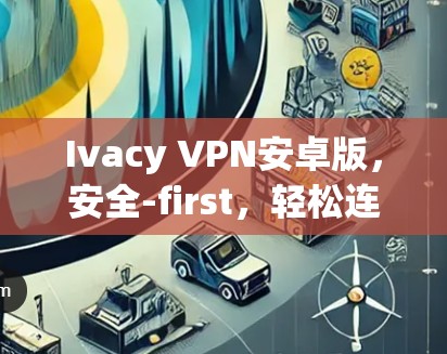 Ivacy VPN安卓版，安全-first，轻松连接互联网
