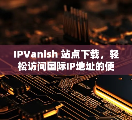 IPVanish 站点下载，轻松访问国际IP地址的便捷方式