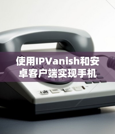 使用IPVanish和安卓客户端实现手机VPN的步骤如下