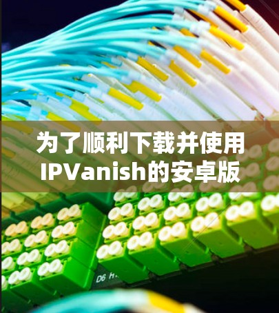 为了顺利下载并使用IPVanish的安卓版VPN，按照以下步骤操作