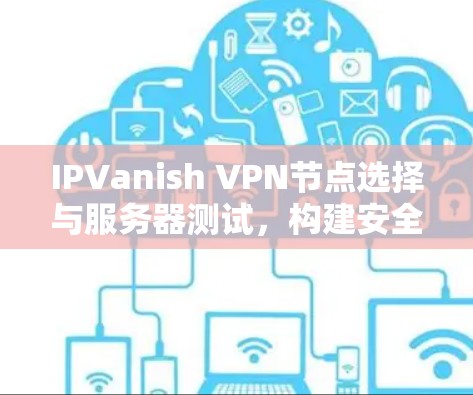 IPVanish VPN节点选择与服务器测试，构建安全可靠的网络桥梁