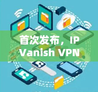 首次发布，IPVanish VPN功能分析