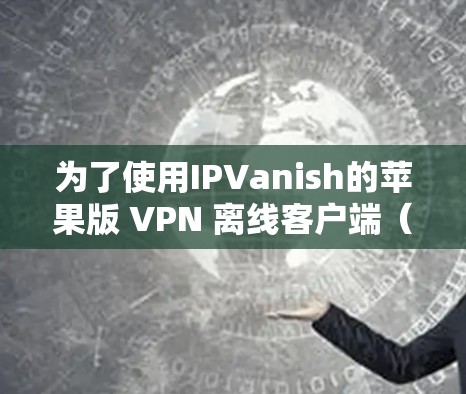 为了使用IPVanish的苹果版 VPN 离线客户端（iOS版）以下是详细的配置步骤和注意事项