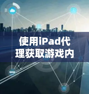 使用iPad代理获取游戏内容，是一个不错的选择，但需要仔细考虑以下几个方面
