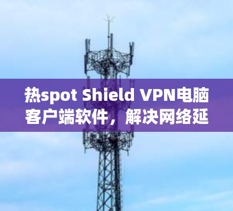 热spot Shield VPN电脑客户端软件，解决网络延迟的高效解决方案