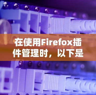 在使用Firefox插件管理时，以下是几个关键步骤和建议，帮助你更好地管理插件