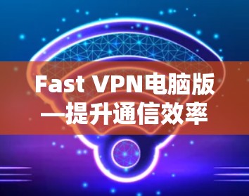 Fast VPN电脑版—提升通信效率的全能防护