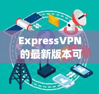 ExpressVPN 的最新版本可能还没有完全公开，因为该软件属于开源项目，其最新版本可能仍在开发中。如果您需要最新的版本，建议您访问其官方网站或关注相关论坛和社区