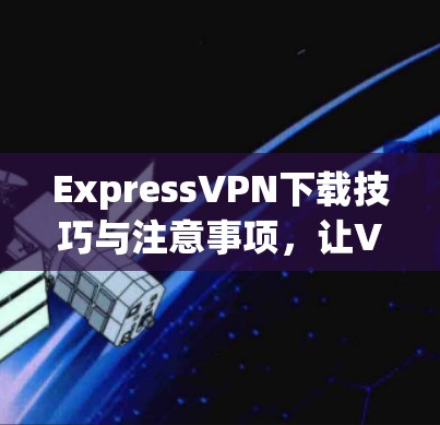 ExpressVPN下载技巧与注意事项，让VPN无处不在，轻松开启你的VPN之旅